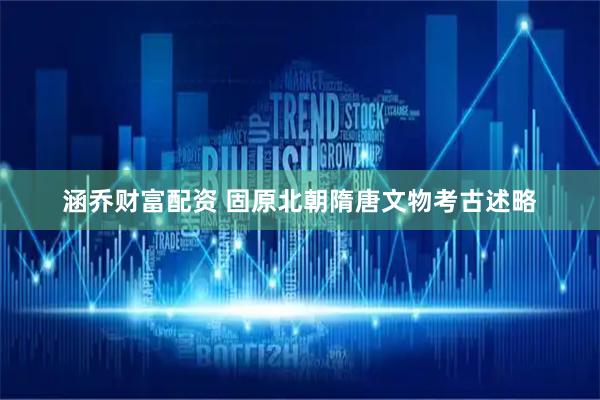 涵乔财富配资 固原北朝隋唐文物考古述略