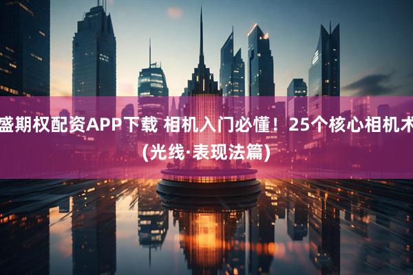 祥盛期权配资APP下载 相机入门必懂！25个核心相机术语(光线·表现法篇)