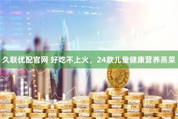 久联优配官网 好吃不上火，24款儿童健康营养蒸菜