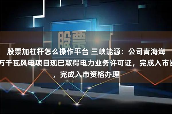 股票加杠杆怎么操作平台 三峡能源：公司青海海西州50万千瓦风电项目现已取得电力业务许可证，完成入市资格办理
