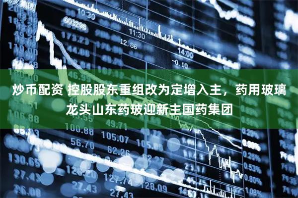 炒币配资 控股股东重组改为定增入主，药用玻璃龙头山东药玻迎新主国药集团
