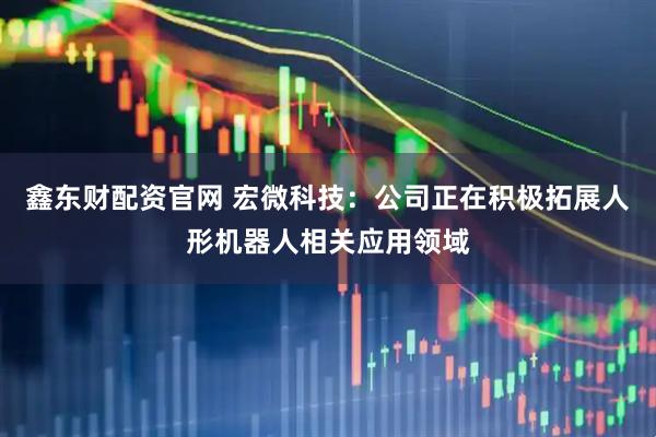 鑫东财配资官网 宏微科技：公司正在积极拓展人形机器人相关应用领域