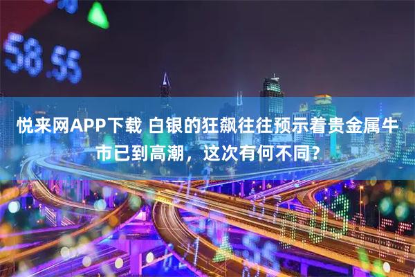 悦来网APP下载 白银的狂飙往往预示着贵金属牛市已到高潮，这次有何不同？