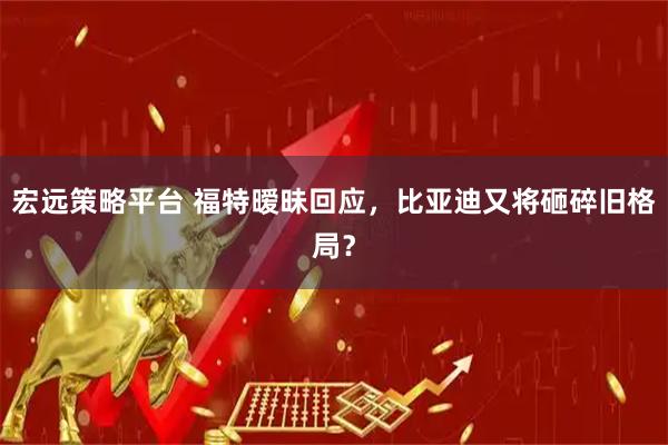 宏远策略平台 福特暧昧回应，比亚迪又将砸碎旧格局？