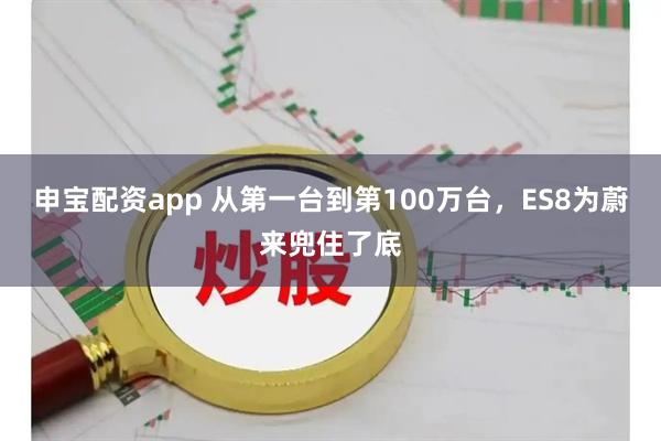 申宝配资app 从第一台到第100万台，ES8为蔚来兜住了底