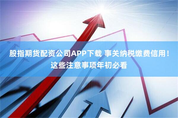 股指期货配资公司APP下载 事关纳税缴费信用！这些注意事项年初必看