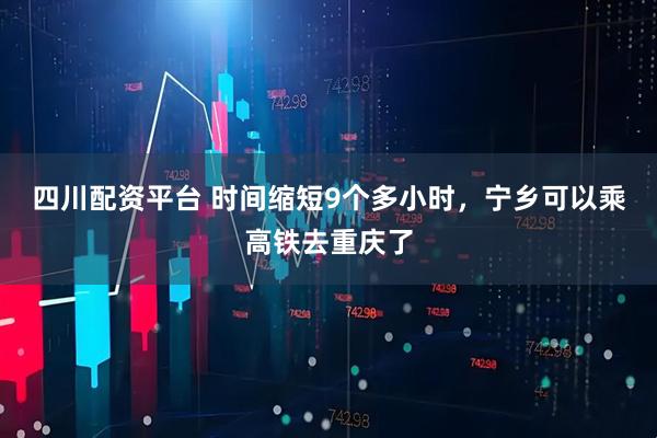 四川配资平台 时间缩短9个多小时，宁乡可以乘高铁去重庆了
