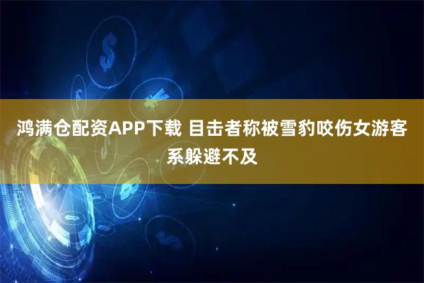 鸿满仓配资APP下载 目击者称被雪豹咬伤女游客系躲避不及