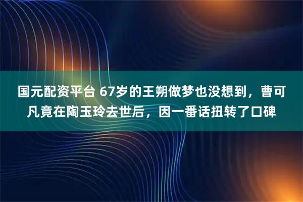 国元配资平台 67岁的王朔做梦也没想到，曹可凡竟在陶玉玲去世后，因一番话扭转了口碑