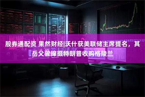 股券通配资 果然财经|沃什获美联储主席提名，其岳父曾撺掇特朗普收购格陵兰