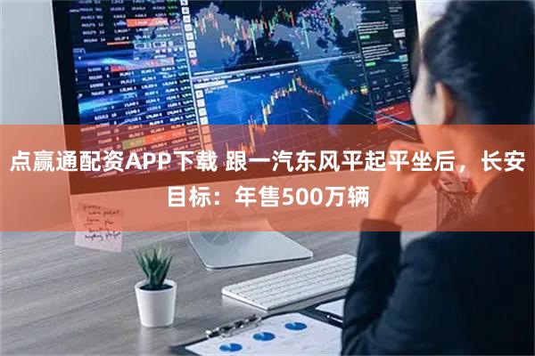 点赢通配资APP下载 跟一汽东风平起平坐后，长安目标：年售500万辆