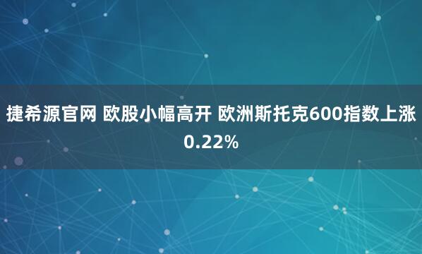 捷希源官网 欧股小幅高开 欧洲斯托克600指数上涨0.22%