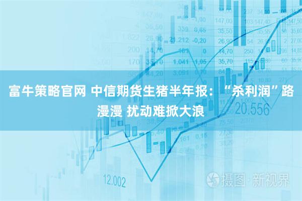 富牛策略官网 中信期货生猪半年报：“杀利润”路漫漫 扰动难掀大浪