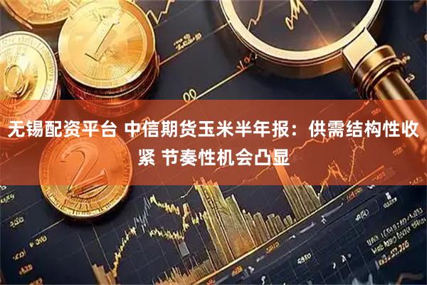 无锡配资平台 中信期货玉米半年报：供需结构性收紧 节奏性机会凸显