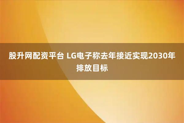 股升网配资平台 LG电子称去年接近实现2030年排放目标