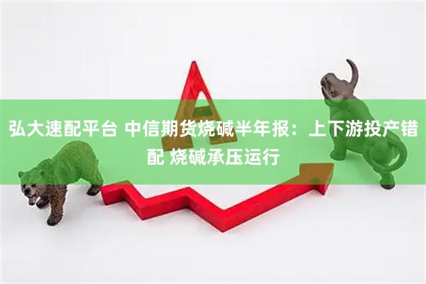 弘大速配平台 中信期货烧碱半年报：上下游投产错配 烧碱承压运行