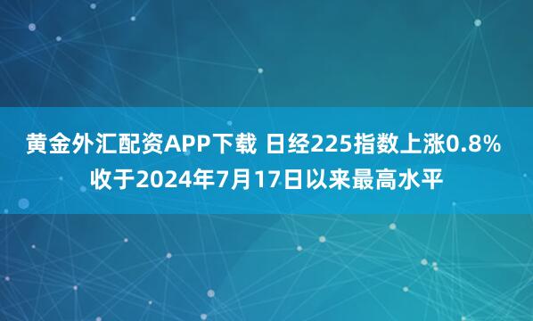 黄金外汇配资APP下载 日经225指数上涨0.8% 收于2024年7月17日以来最高水平