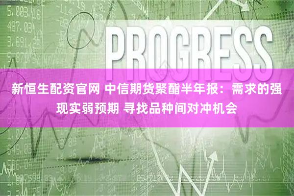 新恒生配资官网 中信期货聚酯半年报：需求的强现实弱预期 寻找品种间对冲机会