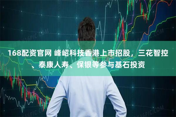 168配资官网 峰岹科技香港上市招股，三花智控、泰康人寿、保银等参与基石投资