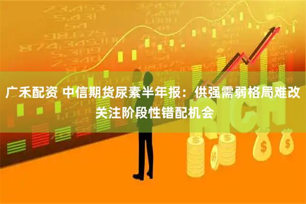 广禾配资 中信期货尿素半年报：供强需弱格局难改 关注阶段性错配机会