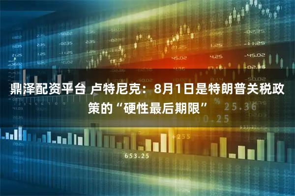 鼎泽配资平台 卢特尼克：8月1日是特朗普关税政策的“硬性最后期限”