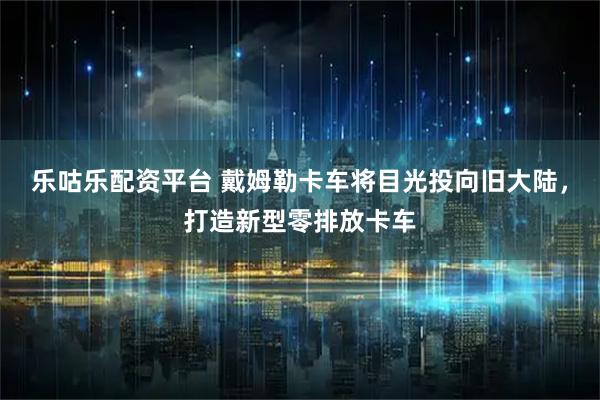 乐咕乐配资平台 戴姆勒卡车将目光投向旧大陆，打造新型零排放卡车