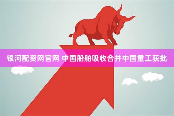 银河配资网官网 中国船舶吸收合并中国重工获批