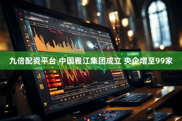 九倍配资平台 中国雅江集团成立 央企增至99家
