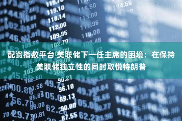 配资指数平台 美联储下一任主席的困境：在保持美联储独立性的同时取悦特朗普