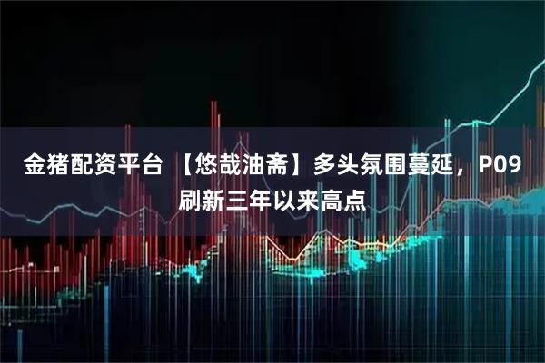 金猪配资平台 【悠哉油斋】多头氛围蔓延，P09刷新三年以来高点