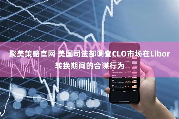 聚美策略官网 美国司法部调查CLO市场在Libor转换期间的合谋行为