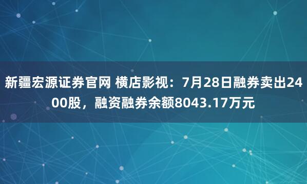 新疆宏源证券官网 横店影视：7月28日融券卖出2400股，融资融券余额8043.17万元