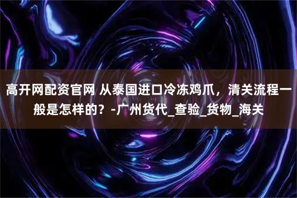 高开网配资官网 从泰国进口冷冻鸡爪，清关流程一般是怎样的？-广州货代_查验_货物_海关