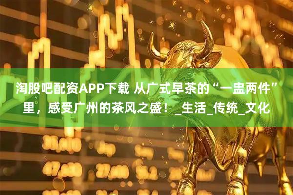淘股吧配资APP下载 从广式早茶的“一盅两件”里，感受广州的茶风之盛！_生活_传统_文化