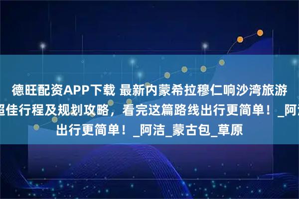 德旺配资APP下载 最新内蒙希拉穆仁响沙湾旅游5天4晚自由行超佳行程及规划攻略，看完这篇路线出行更简单！_阿洁_蒙古包_草原