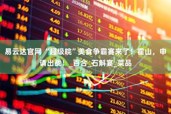 易云达官网 “超级皖”美食争霸赛来了！霍山，申请出战！_百合_石斛宴_菜品