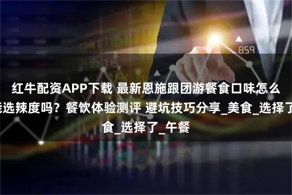 红牛配资APP下载 最新恩施跟团游餐食口味怎么样？能选辣度吗？餐饮体验测评 避坑技巧分享_美食_选择了_午餐