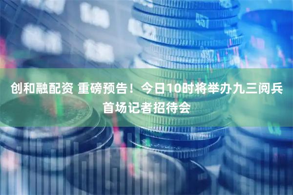 创和融配资 重磅预告！今日10时将举办九三阅兵首场记者招待会