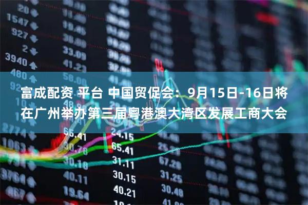 富成配资 平台 中国贸促会：9月15日-16日将在广州举办第三届粤港澳大湾区发展工商大会