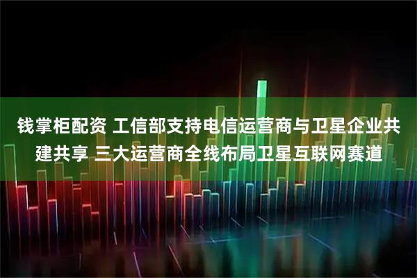 钱掌柜配资 工信部支持电信运营商与卫星企业共建共享 三大运营商全线布局卫星互联网赛道