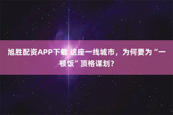 旭胜配资APP下载 这座一线城市，为何要为“一顿饭”顶格谋划？