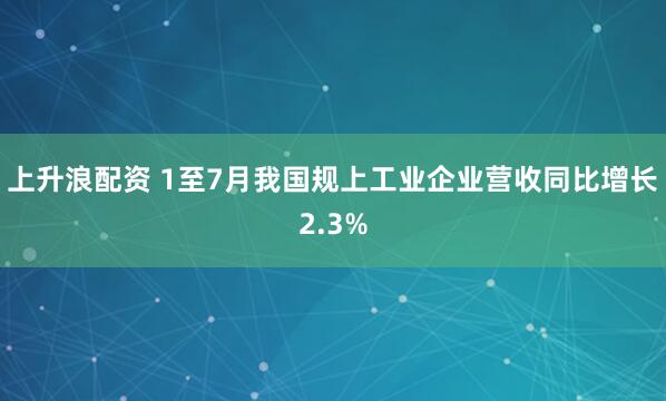上升浪配资 1至7月我国规上工业企业营收同比增长2.3%