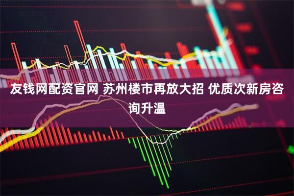 友钱网配资官网 苏州楼市再放大招 优质次新房咨询升温
