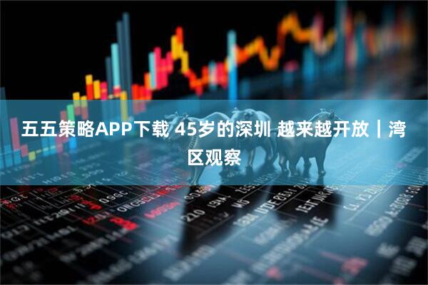 五五策略APP下载 45岁的深圳 越来越开放｜湾区观察