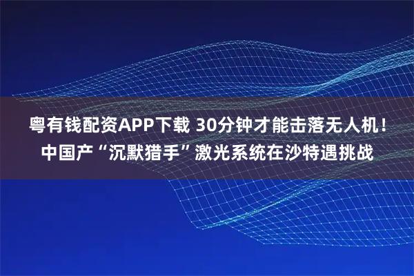 粤有钱配资APP下载 30分钟才能击落无人机！中国产“沉默猎手”激光系统在沙特遇挑战