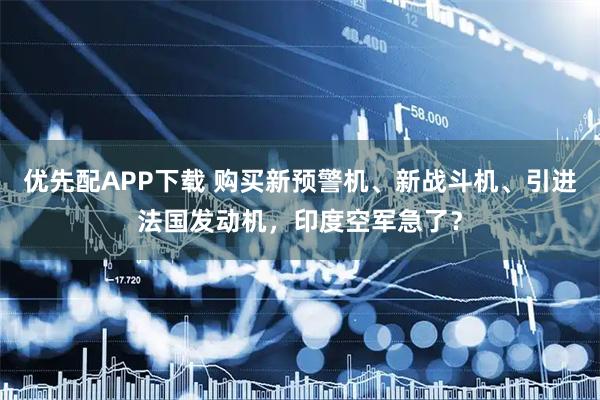 优先配APP下载 购买新预警机、新战斗机、引进法国发动机，印度空军急了？