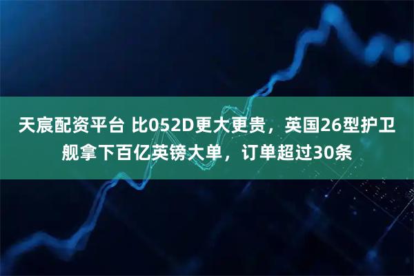 天宸配资平台 比052D更大更贵，英国26型护卫舰拿下百亿英镑大单，订单超过30条
