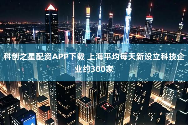 科创之星配资APP下载 上海平均每天新设立科技企业约300家