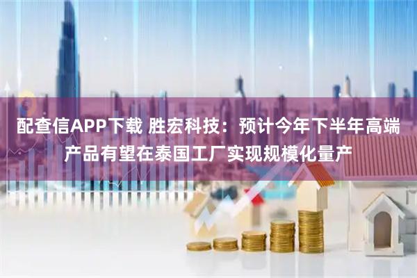 配查信APP下载 胜宏科技：预计今年下半年高端产品有望在泰国工厂实现规模化量产