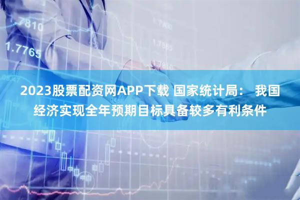2023股票配资网APP下载 国家统计局： 我国经济实现全年预期目标具备较多有利条件